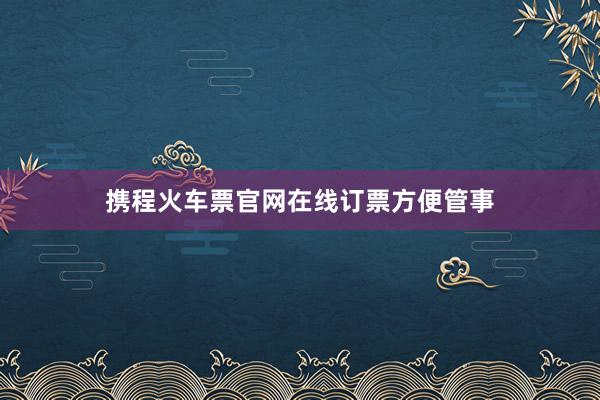 携程火车票官网在线订票方便管事